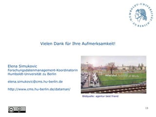 13
Vielen Dank für Ihre Aufmerksamkeit!
Elena Simukovic
Forschungsdatenmanagement-Koordinatorin
Humboldt-Universität zu Berlin
elena.simukovic@cms.hu-berlin.de
http://www.cms.hu-berlin.de/dataman/
Bildquelle: agentur best friend
 