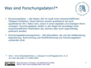 3
Was sind Forschungsdaten?*
●
Forschungsdaten – alle Daten, die im Laufe einer wissenschaftlichen
Tätigkeit entstehen. Diese können sowohl qualitativer als auch
quantitativer Art / Natur sein, sowie in einer digitalen und analogen Form
vorliegen. Forschungsdaten stellen in der Regel die Grundlage einer
wissenschaftlichen Publikation dar, können aber auch eigenständig
publiziert werden.
●
Forschungsdatenmanagement – alle Aktivitäten, die mit der Aufbereitung,
Speicherung, Archivierung und Veröffentlichung von Forschungsdaten
verbunden sind.
* Anm.: Eine Arbeitsdefinition, s. Glossar im Umfragebericht, S. 6
urn:nbn:de:kobv:11-100213001
Elena Simukovic, Computer- und Medienservice (CMS)
ORCID: http://orcid.org/0000-0003-1363-243X
 