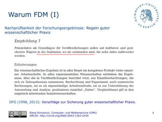4
Warum FDM (I)
DFG (1998, 2013): Vorschläge zur Sicherung guter wissenschaftlicher Praxis.
Elena Simukovic, Computer- und Medienservice (CMS)
ORCID: http://orcid.org/0000-0003-1363-243X
Nachprüfbarkeit der Forschungsergebnisse: Regeln guter
wissenschaftlicher Praxis
 