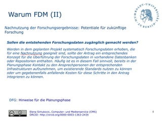 5
Warum FDM (II)
DFG: Hinweise für die Planungsphase
Elena Simukovic, Computer- und Medienservice (CMS)
ORCID: http://orcid.org/0000-0003-1363-243X
Nachnutzung der Forschungsergebnisse: Potentiale für zukünftige
Forschung
Sollen die entstehenden Forschungsdaten zugänglich gemacht werden?
Werden in dem geplanten Projekt systematisch Forschungsdaten erhoben, die
für eine Nachnutzung geeignet sind, sollte der Antrag ein entsprechendes
Konzept für die Überführung der Forschungsdaten in vorhandene Datenbanken
oder Repositorien enthalten. Häufig ist es in diesem Fall sinnvoll, bereits in der
Planungsphase Kontakt zu den Ansprechpersonen der entsprechenden
Infrastrukturen aufzunehmen, um existierende Standards nutzen zu können
oder um gegebenenfalls anfallende Kosten für diese Schritte in den Antrag
integrieren zu können.
 