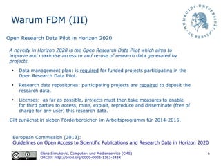 6
Warum FDM (III)
European Commission (2013):
Guidelines on Open Access to Scientific Publications and Research Data in Horizon 2020
Elena Simukovic, Computer- und Medienservice (CMS)
ORCID: http://orcid.org/0000-0003-1363-243X
Open Research Data Pilot in Horizon 2020
A novelty in Horizon 2020 is the Open Research Data Pilot which aims to
improve and maximise access to and re-use of research data generated by
projects.
●
Data management plan: is required for funded projects participating in the
Open Research Data Pilot.
●
Research data repositories: participating projects are required to deposit the
research data.
●
Licenses: as far as possible, projects must then take measures to enable
for third parties to access, mine, exploit, reproduce and disseminate (free of
charge for any user) this research data.
Gilt zunächst in sieben Förderbereichen im Arbeitsprogramm für 2014-2015.
 