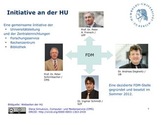 7
Initiative an der HU
Prof. Dr. Peter
Schirmbacher /
CMS
Prof. Dr. Peter
A. Frensch /
VPF
Dr. Ingmar Schmidt /
SZF
Dr. Andreas Degkwitz /
UB
Bildquelle: Webseiten der HU
Elena Simukovic, Computer- und Medienservice (CMS)
ORCID: http://orcid.org/0000-0003-1363-243X
FDM
Eine gemeinsame Initiative der
●
Universitätsleitung
und der Zentraleinrichtungen
●
Forschungsservice
●
Rechenzentrum
●
Bibliothek
Eine dezidierte FDM-Stelle
gegründet und besetzt im
Sommer 2012.
 