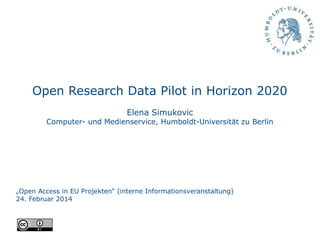 Open Research Data Pilot in Horizon 2020
Elena Simukovic
Computer- und Medienservice, Humboldt-Universität zu Berlin
„Open Access in EU Projekten“ (interne Informationsveranstaltung)
24. Februar 2014
 