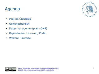 2
Agenda
●
Pilot im Überblick
●
Geltungsbereich
●
Datenmanagementplan (DMP)
●
Repositorien, Lizenzen, Code
●
Weitere Hinweise
Elena Simukovic, Computer- und Medienservice (CMS)
ORCID: http://orcid.org/0000-0003-1363-243X
 