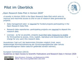 3
Pilot im Überblick
European Commission (2013):
Guidelines on Open Access to Scientific Publications and Research Data in Horizon 2020
Elena Simukovic, Computer- und Medienservice (CMS)
ORCID: http://orcid.org/0000-0003-1363-243X
„Open Research Data Pilot in Horizon 2020“
A novelty in Horizon 2020 is the Open Research Data Pilot which aims to
improve and maximise access to and re-use of research data generated by
projects.
●
Data management plan: is required for funded projects participating in the
Open Research Data Pilot.
●
Research data repositories: participating projects are required to deposit the
research data.
●
Licenses: as far as possible, projects must then take measures to enable
for third parties to access, mine, exploit, reproduce and disseminate (free of
charge for any user) this research data.
Ausnahmen ('opt out') bei bestimmten Gründen möglich (insb. wenn
beabsichtigte Kommerzialisierung der Forschungsergebnisse oder Schutz
personenbezogenen Daten dadurch gefährdet werden können).
 