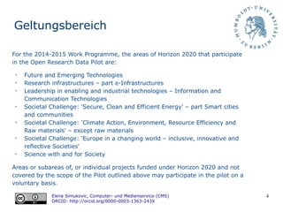 4
Geltungsbereich
Areas or subareas of, or individual projects funded under Horizon 2020 and not
covered by the scope of the Pilot outlined above may participate in the pilot on a
voluntary basis.
Elena Simukovic, Computer- und Medienservice (CMS)
ORCID: http://orcid.org/0000-0003-1363-243X
For the 2014-2015 Work Programme, the areas of Horizon 2020 that participate
in the Open Research Data Pilot are:
➢
Future and Emerging Technologies
➢
Research infrastructures – part e-Infrastructures
➢
Leadership in enabling and industrial technologies – Information and
Communication Technologies
➢
Societal Challenge: 'Secure, Clean and Efficient Energy' – part Smart cities
and communities
➢
Societal Challenge: 'Climate Action, Environment, Resource Efficiency and
Raw materials' – except raw materials
➢
Societal Challenge: 'Europe in a changing world – inclusive, innovative and
reflective Societies'
➢
Science with and for Society
 