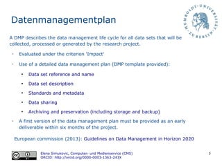 5
Datenmanagementplan
European commission (2013): Guidelines on Data Management in Horizon 2020
Elena Simukovic, Computer- und Medienservice (CMS)
ORCID: http://orcid.org/0000-0003-1363-243X
A DMP describes the data management life cycle for all data sets that will be
collected, processed or generated by the research project.
➢
Evaluated under the criterion 'Impact'
➢
Use of a detailed data management plan (DMP template provided):
●
Data set reference and name
●
Data set description
●
Standards and metadata
●
Data sharing
●
Archiving and preservation (including storage and backup)
➢
A first version of the data management plan must be provided as an early
deliverable within six months of the project.
 