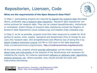 6
Repositorien, Lizenzen, Code
Elena Simukovic, Computer- und Medienservice (CMS)
ORCID: http://orcid.org/0000-0003-1363-243X
What are the requirements of the Open Research Data Pilot?
1) Step 1: participating projects are required to deposit the research data described
above, preferably into a research data repository. 'Research data repositories' are
online archives for research data. They can be subject-based/thematic, institutional
or centralised. Useful listings of research data repositories include the Registry of
Research Data Repositories (www.re3data.org) and Databib (http://databib.org).
2) Step 2: as far as possible, projects must then take measures to enable for third
parties to access, mine, exploit, reproduce and disseminate (free of charge for any
user) this research data. One straightforward and effective way of doing this is to
attach Creative Commons Licence (CC-BY or CC0 tool) to the data deposited
(http://creativecommons.org/licenses/, http://creativecommons.org/about/cc0).
At the same time, projects should provide information via the chosen repository
about tools and instruments at the disposal of the beneficiaries and necessary for
validating the results, for instance specialised software or software code, algorithms,
analysis protocols, etc. Where possible, they should provide the tools and
instruments themselves
 