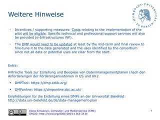 7
Weitere Hinweise
➢
Incentives / supporting measures: Costs relating to the implementation of the
pilot will be eligible. Specific technical and professional support services will also
be provided (e-Infrastructures WP).
➢
The DMP would need to be updated at least by the mid-term and final review to
fine-tune it to the data generated and the uses identified by the consortium
since not all data or potential uses are clear from the start.
Extra:
Hilfreiche Tools zur Erstellung und Beispiele von Datenmanagementplänen (nach den
Anforderungen der Förderorganisationen in US und UK):
●
DMPTool: https://dmp.cdlib.org/
●
DMPonline: https://dmponline.dcc.ac.uk/
Empfehlungen für die Erstellung eines DMPs an der Universität Bielefeld:
http://data.uni-bielefeld.de/de/data-management-plan
Elena Simukovic, Computer- und Medienservice (CMS)
ORCID: http://orcid.org/0000-0003-1363-243X
 