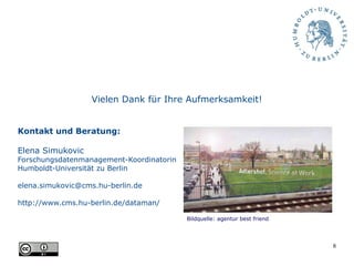 8
Vielen Dank für Ihre Aufmerksamkeit!
Kontakt und Beratung:
Elena Simukovic
Forschungsdatenmanagement-Koordinatorin
Humboldt-Universität zu Berlin
elena.simukovic@cms.hu-berlin.de
http://www.cms.hu-berlin.de/dataman/
Bildquelle: agentur best friend
 