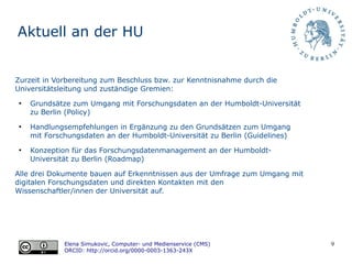 9
Aktuell an der HU
Elena Simukovic, Computer- und Medienservice (CMS)
ORCID: http://orcid.org/0000-0003-1363-243X
Zurzeit in Vorbereitung zum Beschluss bzw. zur Kenntnisnahme durch die
Universitätsleitung und zuständige Gremien:
●
Grundsätze zum Umgang mit Forschungsdaten an der Humboldt-Universität
zu Berlin (Policy)
●
Handlungsempfehlungen in Ergänzung zu den Grundsätzen zum Umgang
mit Forschungsdaten an der Humboldt-Universität zu Berlin (Guidelines)
●
Konzeption für das Forschungsdatenmanagement an der Humboldt-
Universität zu Berlin (Roadmap)
Alle drei Dokumente bauen auf Erkenntnissen aus der Umfrage zum Umgang mit
digitalen Forschungsdaten und direkten Kontakten mit den
Wissenschaftler/innen der Universität auf.
 