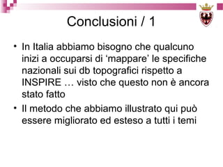 Conclusioni / 1
• In Italia abbiamo bisogno che qualcuno
inizi a occuparsi di ‘mappare’ le specifiche
nazionali sui db topografici rispetto a
INSPIRE … visto che questo non è ancora
stato fatto
• Il metodo che abbiamo illustrato qui può
essere migliorato ed esteso a tutti i temi

 