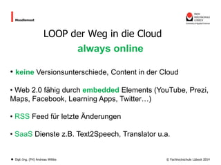 Moodlemoot

LOOP der Weg in die Cloud

always online
• keine Versionsunterschiede, Content in der Cloud
• Web 2.0 fähig durch embedded Elements (YouTube, Prezi,
Maps, Facebook, Learning Apps, Twitter…)

• RSS Feed für letzte Änderungen
• SaaS Dienste z.B. Text2Speech, Translator u.a.

Dipl.-Ing. (FH) Andreas Wittke

© Fachhochschule Lübeck 2014

 