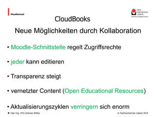 Moodlemoot

CloudBooks

Neue Möglichkeiten durch Kollaboration
• Moodle-Schnittstelle regelt Zugriffsrechte
• jeder kann editieren
• Transparenz steigt

• vernetzter Content (Open Educational Resources)
• Aktualisierungszyklen verringern sich enorm
Dipl.-Ing. (FH) Andreas Wittke

© Fachhochschule Lübeck 2014

 