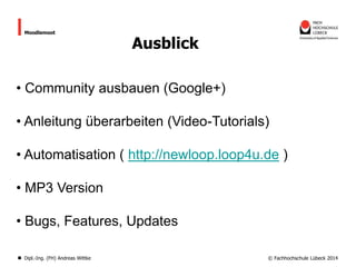 Moodlemoot

Ausblick

• Community ausbauen (Google+)
• Anleitung überarbeiten (Video-Tutorials)

• Automatisation ( http://newloop.loop4u.de )
• MP3 Version
• Bugs, Features, Updates
Dipl.-Ing. (FH) Andreas Wittke

© Fachhochschule Lübeck 2014

 
