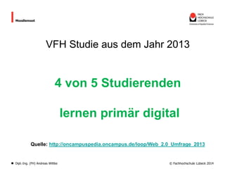 Moodlemoot

VFH Studie aus dem Jahr 2013

4 von 5 Studierenden

lernen primär digital
Quelle: http://oncampuspedia.oncampus.de/loop/Web_2.0_Umfrage_2013

Dipl.-Ing. (FH) Andreas Wittke

© Fachhochschule Lübeck 2014

 