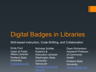 Digital Badges in Libraries
Skill-based instruction, Code-Shifting, and Collaboration
Emily Ford
Urban & Public
Affairs Librarian
Portland State
University
forder@pdx.edu

Nicholas Schiller
Systems &
Instruction Librarian
Washington State
UniversityVancouver
schiller@vancouver.
wsu.edu

Dawn Richardson
Assistant Professor
of Community
Health
Portland State
University
drichar2@pdx.edu

 