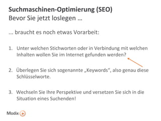 Suchmaschinen-Optimierung (SEO)
Bevor Sie jetzt loslegen …
... braucht es noch etwas Vorarbeit:
1. Unter welchen Stichworten oder in Verbindung mit welchen
Inhalten wollen Sie im Internet gefunden werden?
2. Überlegen Sie sich sogenannte „Keywords“, also genau diese
Schlüsselworte.
3. Wechseln Sie Ihre Perspektive und versetzen Sie sich in die
Situation eines Suchenden!

 