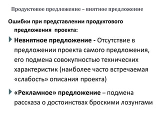 Продуктовое предложение – внятное предложение
Ошибки при представлении продуктового
предложения проекта:
 Невнятное предложение - Отсутствие в
предложении проекта самого предложения,
его подмена совокупностью технических
характеристик (наиболее часто встречаемая
«слабость» описания проекта)
 «Рекламное» предложение – подмена
рассказа о достоинствах броскими лозунгами
 