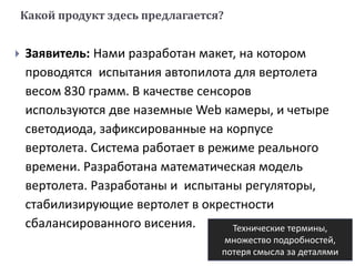Какой продукт здесь предлагается?
 Заявитель: Нами разработан макет, на котором
проводятся испытания автопилота для вертолета
весом 830 грамм. В качестве сенсоров
используются две наземные Web камеры, и четыре
светодиода, зафиксированные на корпусе
вертолета. Система работает в режиме реального
времени. Разработана математическая модель
вертолета. Разработаны и испытаны регуляторы,
стабилизирующие вертолет в окрестности
сбалансированного висения. Технические термины,
множество подробностей,
потеря смысла за деталями
 