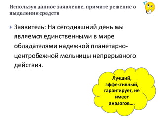 Используя данное заявление, примите решение о
выделении средств
 Заявитель: На сегодняшний день мы
являемся единственными в мире
обладателями надежной планетарно-
центробежной мельницы непрерывного
действия.
Лучший,
эффективный,
гарантирует, не
имеет
аналогов….
 