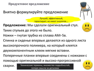 Предложение: Мы сделали оригинальный стул.
Таких стульев до этого не было.
Ножки – гнутая трубка из сплава АМг-5в.
Спинка и сиденье впервые делаются из одного листа
высокопрочного полимера, на который клеятся
двухкомпонентным клеем мягкие вставки.
Поперечные планки впервые соединены с ножками с
помощью оригинальной и высоко-прогрессивной
сварки.
Продуктовое предложение
Внятно формулируйте предложение
Технические термины, множество подробностей,
потеря смысла за деталями
Лучший, эффективный,
гарантирует, не имеет аналогов….
 