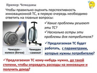 Чемодан -
колесо (бочка)
Чемодан
- самокат
Чтобы правильно оценить перспективность
инновационной ТС, в первую очередь необходимо
ответить на главные вопросы:
Пример: Чемоданы
Какие проблемы решают
эти ТС?
Насколько остры эти
проблемы для потребителя?
Предлагаемая ТС будет
работать, с параметрами,
которые нужны потребителю?
Предлагаемая ТС кому-нибудь нужна, до такой
степени, чтобы оправдать расходы на инновации и
получить доход?
 