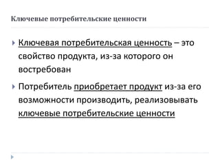 Ключевые потребительские ценности
 Ключевая потребительская ценность – это
свойство продукта, из-за которого он
востребован
 Потребитель приобретает продукт из-за его
возможности производить, реализовывать
ключевые потребительские ценности
 
