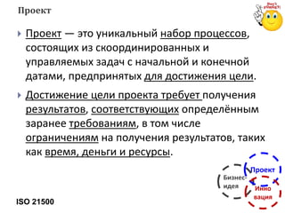  Проект — это уникальный набор процессов,
состоящих из скоординированных и
управляемых задач с начальной и конечной
датами, предпринятых для достижения цели.
 Достижение цели проекта требует получения
результатов, соответствующих определённым
заранее требованиям, в том числе
ограничениям на получения результатов, таких
как время, деньги и ресурсы.
ISO 21500
Проект
Бизнес-
идея
Проект
Инно
вация
 