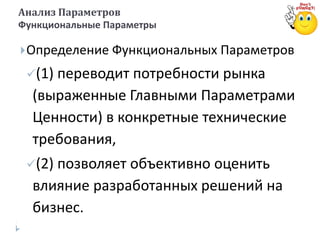 Определение Функциональных Параметров
(1) переводит потребности рынка
(выраженные Главными Параметрами
Ценности) в конкретные технические
требования,
(2) позволяет объективно оценить
влияние разработанных решений на
бизнес.
Анализ Параметров
Функциональные Параметры
 