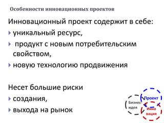 Особенности инновационных проектов
Инновационный проект содержит в себе:
 уникальный ресурс,
 продукт с новым потребительским
свойством,
 новую технологию продвижения
Несет большие риски
 создания,
 выхода на рынок
Бизнес-
идея
Проект
Инно
вация
 