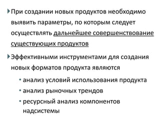 ВыводыПри создании новых продуктов необходимо
выявить параметры, по которым следует
осуществлять дальнейшее совершенствование
существующих продуктов
Эффективными инструментами для создания
новых форматов продукта являются
• анализ условий использования продукта
• анализ рыночных трендов
• ресурсный анализ компонентов
надсистемы
 