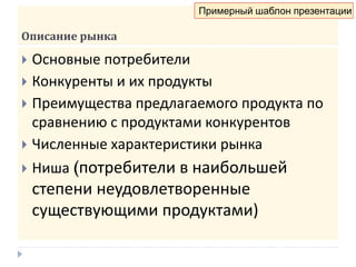Описание рынка
 Основные потребители
 Конкуренты и их продукты
 Преимущества предлагаемого продукта по
сравнению с продуктами конкурентов
 Численные характеристики рынка
 Ниша (потребители в наибольшей
степени неудовлетворенные
существующими продуктами)
Примерный шаблон презентации
 