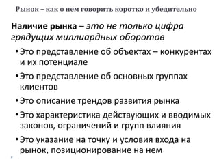 Наличие рынка – это не только цифра
грядущих миллиардных оборотов
•Это представление об объектах – конкурентах
и их потенциале
•Это представление об основных группах
клиентов
•Это описание трендов развития рынка
•Это характеристика действующих и вводимых
законов, ограничений и групп влияния
•Это указание на точку и условия входа на
рынок, позиционирование на нем
Рынок – как о нем говорить коротко и убедительно
 