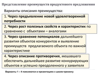Представление преимуществ продуктового предложения
Варианты описания преимущества:
1. Через предъявление новой удовлетворенной
потребности
2. Через рост полезных свойств и характеристик по
сравнению с объектами – аналогами
3. Через сравнение потенциалов дальнейшего
развития объектов конкурентов и выявление
преимуществ предлагаемого объекта по важной
характеристике
4. Через описание противоречия, мешавшего
обеспечить дальнейшее развитие конкурирующих
объектов и успешно преодоленного у заявителя
Варианты 1 – 4 поясняются в презентациях к школе-тренингу
 