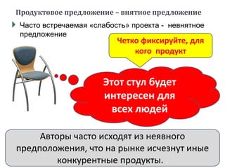  Часто встречаемая «слабость» проекта - невнятное
предложение
Продуктовое предложение – внятное предложение
Четко фиксируйте, для
кого продукт
Этот стул будет
интересен для
всех людей
Авторы часто исходят из неявного
предположения, что на рынке исчезнут иные
конкурентные продукты. .
 