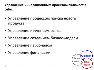 Управление инновационным проектом включает в
себя:
• Управление процессом поиска нового
продукта
• Управление изучением рынка
• Управление созданием бизнес-модели
• Управление персоналом
• Управление финансами
Бизнес-
идея
Проект
Инно
вация
 