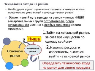  Необходимо здраво оценивать возможности выхода с новым
продуктом на уже занятый производителями рынок.
 Эффективный путь выхода на рынок – поиск НИШИ
(«маргинальных» групп потребителей, остро
нуждающихся именно в особых свойствах нового
продукта).
Определить технологию входа
на рынок для своего продукта
1.Зайти на локальный рынок,
за счет преимущества по
одному свойству
2.Накопив ресурсы и
известность, пытаться
выйти на основной рынок
Технология захода на рынок
Основной
рынок
Локальный
рынок
1
2 Ниша
 