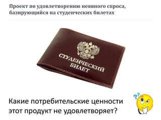 Проект по удовлетворению неявного спроса,
базирующийся на студенческих билетах
Какие потребительские ценности
этот продукт не удовлетворяет?
 