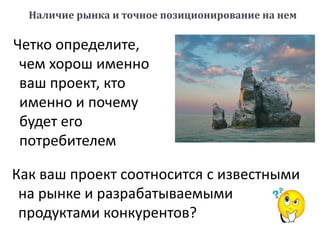 Как ваш проект соотносится с известными
на рынке и разрабатываемыми
продуктами конкурентов?
Наличие рынка и точное позиционирование на нем
Четко определите,
чем хорош именно
ваш проект, кто
именно и почему
будет его
потребителем
 