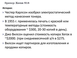 Пример: Xerox 914
История:
 Честер Карлсон изобрел электростатический
метод нанесения тонера.
 В 1955 г. применялась печать с краской или
температурные методы (стоимость
оборудования ~ $300, 20-30 копий в день).
 Джо Вилсон оценил стоимость копира Xerox в
~$2000. (при снеднемесячной з/п в $275.
 Вилсон ищет партнеров для изготовления и
продажи копиров.
 