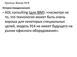 Пример: Xerox 914
История (продолжение):
 ADL consulting (для IBM): «несмотря на
то, что технология может быть очень
хороша для некоторых специальных
целей, модель 914 не имеет будущего на
рынке офисного оборудования».
 