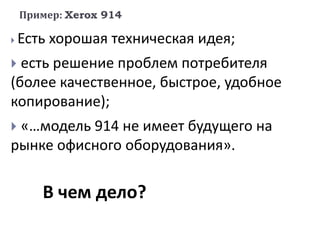 Пример: Xerox 914
 Есть хорошая техническая идея;
 есть решение проблем потребителя
(более качественное, быстрое, удобное
копирование);
 «…модель 914 не имеет будущего на
рынке офисного оборудования».
В чем дело?
 