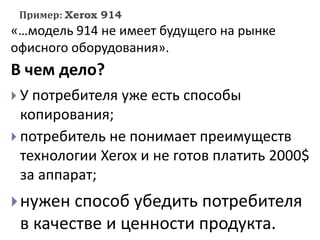 Пример: Xerox 914
«…модель 914 не имеет будущего на рынке
офисного оборудования».
В чем дело?
 У потребителя уже есть способы
копирования;
 потребитель не понимает преимуществ
технологии Xerox и не готов платить 2000$
за аппарат;
нужен способ убедить потребителя
в качестве и ценности продукта.
 