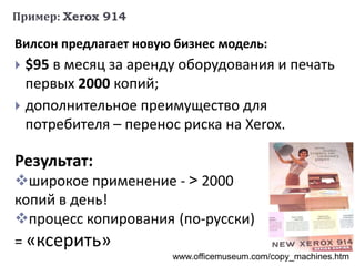 Пример: Xerox 914
Вилсон предлагает новую бизнес модель:
 $95 в месяц за аренду оборудования и печать
первых 2000 копий;
 дополнительное преимущество для
потребителя – перенос риска на Xerox.
www.officemuseum.com/copy_machines.htm
Результат:
широкое применение - > 2000
копий в день!
процесс копирования (по-русски)
= «ксерить»
 