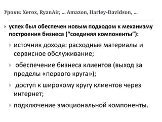 Уроки: Xerox, RyanAir, … Amazon, Harley-Davidson, …
 успех был обеспечен новым подходом к механизму
построения бизнеса (“соединяя компоненты”):
 источник дохода: расходные материалы и
сервисное обслуживание;
 обеспечение бизнеса клиентов (выход за
пределы «первого круга»);
 доступ к широкому кругу клиентов через
интернет;
 подключение эмоциональной компоненты.
 