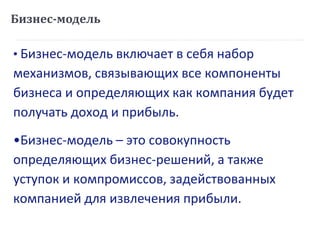 Бизнес-модель
• Бизнес-модель включает в себя набор
механизмов, связывающих все компоненты
бизнеса и определяющих как компания будет
получать доход и прибыль.
•Бизнес-модель – это совокупность
определяющих бизнес-решений, а также
уступок и компромиссов, задействованных
компанией для извлечения прибыли.
 