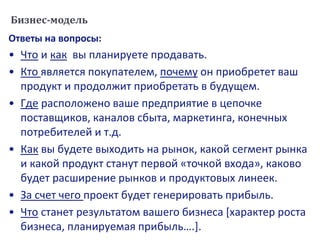 Бизнес-модель
Ответы на вопросы:
• Что и как вы планируете продавать.
• Кто является покупателем, почему он приобретет ваш
продукт и продолжит приобретать в будущем.
• Где расположено ваше предприятие в цепочке
поставщиков, каналов сбыта, маркетинга, конечных
потребителей и т.д.
• Как вы будете выходить на рынок, какой сегмент рынка
и какой продукт станут первой «точкой входа», каково
будет расширение рынков и продуктовых линеек.
• За счет чего проект будет генерировать прибыль.
• Что станет результатом вашего бизнеса [характер роста
бизнеса, планируемая прибыль….].
 