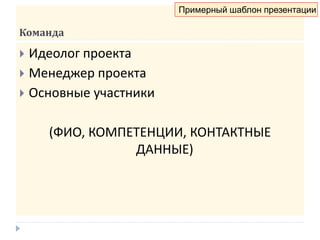 Команда
 Идеолог проекта
 Менеджер проекта
 Основные участники
(ФИО, КОМПЕТЕНЦИИ, КОНТАКТНЫЕ
ДАННЫЕ)
Примерный шаблон презентации
 