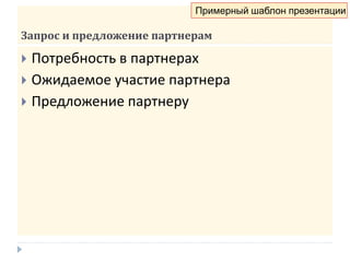 Запрос и предложение партнерам
 Потребность в партнерах
 Ожидаемое участие партнера
 Предложение партнеру
Примерный шаблон презентации
 